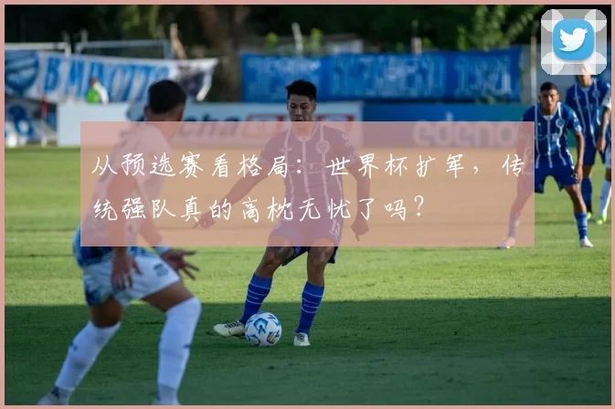 从预选赛看格局：世界杯扩军，传统强队真的高枕无忧了吗？